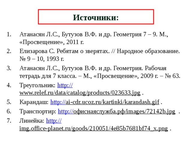 Источники: Атанасян Л.С., Бутузов В.Ф. и др. Геометрия 7 – 9. М., «Просвещение», 2011 г. Елизарова С. Ребятам о зверятах. // Народное образование. № 9 – 10, 1993 г. Атанасян Л.С., Бутузов В.Ф. и др. Геометрия. Рабочая тетрадь для 7 класса. – М., «Просвещение», 2009 г. – № 63. Треугольник: http:// www.relef.ru/data/catalog/products/023633.jpg . Карандаш: http:// ai-cdr.ucoz.ru/kartinki/karandash.gif . Транспортир: http:// офиснаяслужба.рф/images/72142b.jpg . Линейка: http:// img.office-planet.ru/goods/210051/4e85b7681bf74_x.png . 