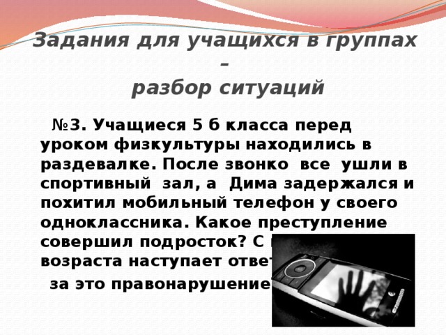    Задания для учащихся в группах –  разбор ситуаций   № 3. Учащиеся 5 б класса перед уроком физкультуры находились в раздевалке. После звонко все ушли в спортивный зал, а Дима задержался и похитил мобильный телефон у своего одноклассника. Какое преступление совершил подросток? С какого возраста наступает ответственность  за это правонарушение? 