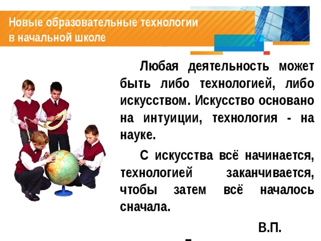 Новые образовательные технологии  в начальной школе   Любая деятельность может быть либо технологией, либо искусством. Искусство основано на интуиции, технология - на науке.   С искусства всё начинается, технологией заканчивается, чтобы затем всё началось сначала.  В.П. Беспалько  