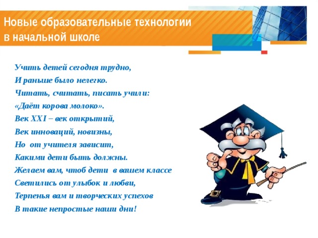 Новые образовательные технологии  в начальной школе Учить детей сегодня трудно, И раньше было нелегко. Читать, считать, писать учили: «Даёт корова молоко». Век XXI – век открытий, Век инноваций, новизны, Но от учителя зависит, Какими дети быть должны. Желаем вам, чтоб дети в вашем классе Светились от улыбок и любви, Терпенья вам и творческих успехов В такие непростые наши дни!  
