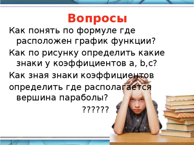 Вопросы Как понять по формуле где расположен график функции? Как по рисунку определить какие знаки у коэффициентов а, b,с? Как зная знаки коэффициентов определить где располагается вершина параболы? ?????? 