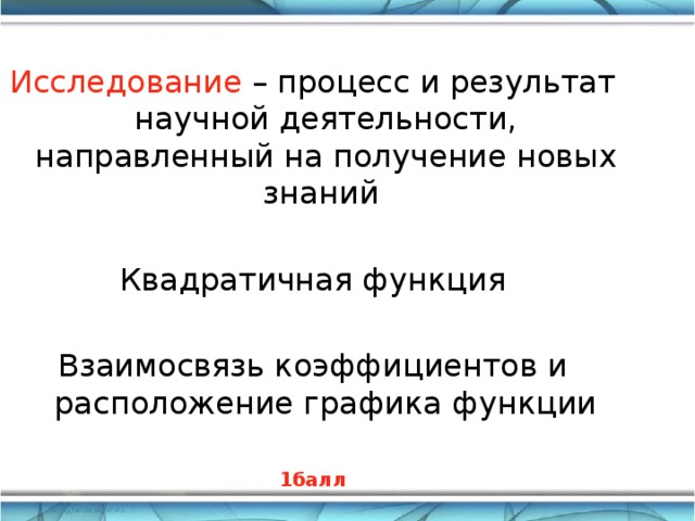 Исследование – процесс и результат научной деятельности, направленный на получение новых знаний  Квадратичная функция Взаимосвязь коэффициентов и расположение графика функции 1балл       