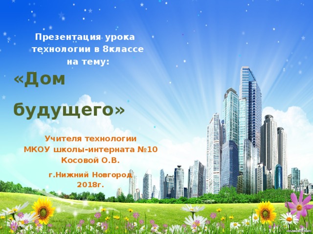 Презентация урока технологии в 8классе на тему: «Дом будущего» Учителя технологии МКОУ школы-интерната №10 Косовой О.В. г.Нижний Новгород 2018г. 