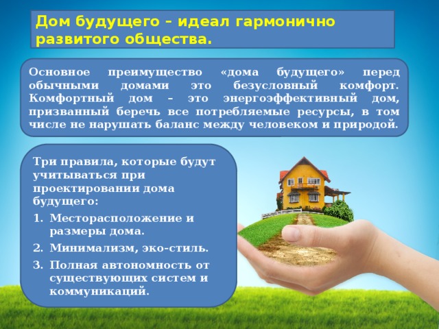 Дом будущего – идеал гармонично развитого общества. Основное преимущество «дома будущего» перед обычными домами это безусловный комфорт. Комфортный дом – это энергоэффективный дом, призванный беречь все потребляемые ресурсы, в том числе не нарушать баланс между человеком и природой. Три правила, которые будут учитываться при проектировании дома будущего: Месторасположение и размеры дома. Минимализм, эко-стиль. Полная автономность от существующих систем и коммуникаций. 