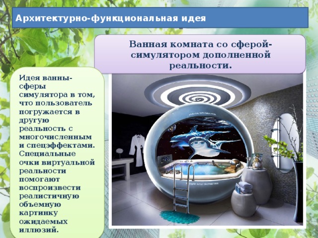 Архитектурно-функциональная идея Ванная комната со сферой-симулятором дополненной реальности. Идея ванны-сферы симулятора в том, что пользователь погружается в другую реальность с многочисленными спецэффектами. Специальные очки виртуальной реальности помогают воспроизвести реалистичную объемную картинку ожидаемых иллюзий. 