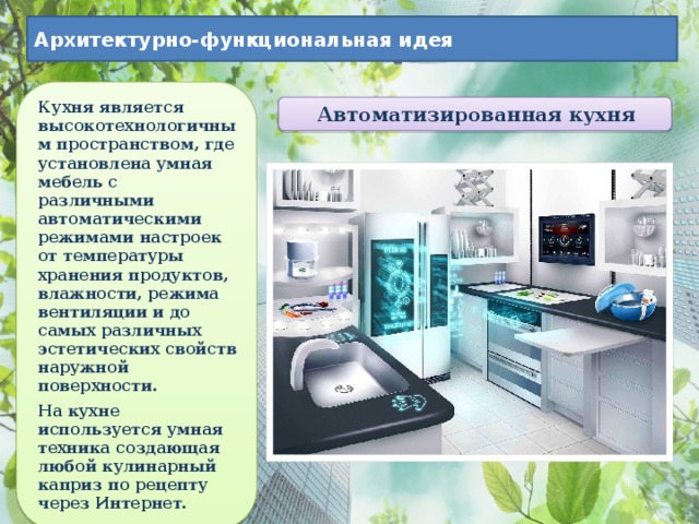 Архитектурно-функциональная идея Кухня является высокотехнологичным пространством, где установлена умная мебель с различными автоматическими режимами настроек от температуры хранения продуктов, влажности, режима вентиляции и до самых различных эстетических свойств наружной поверхности. На кухне используется умная техника создающая любой кулинарный каприз по рецепту через Интернет. Автоматизированная кухня 