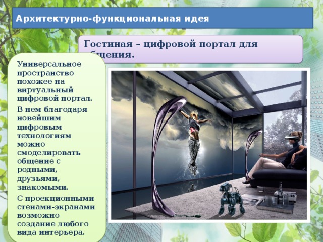 Архитектурно-функциональная идея Гостиная – цифровой портал для общения. Универсальное пространство похожее на виртуальный цифровой портал. В нем благодаря новейшим цифровым технологиям можно смоделировать общение с родными, друзьями, знакомыми. С проекционными стенами-экранами возможно создание любого вида интерьера. 