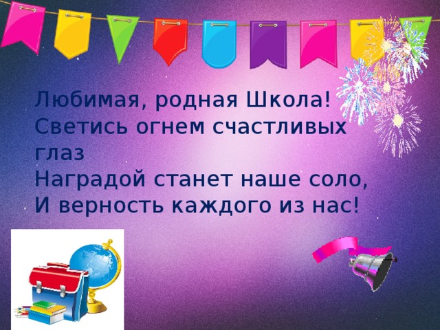 Любимая, родная Школа!  Светись огнем счастливых глаз  Наградой станет наше соло,  И верность каждого из нас! 