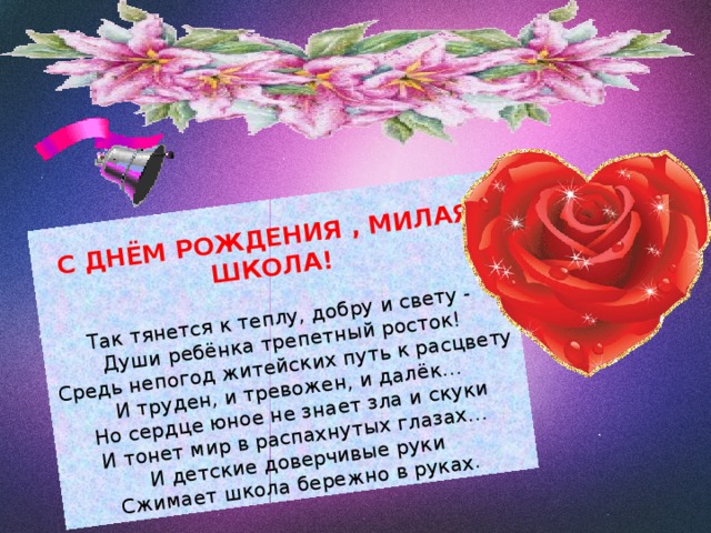 С ДНЁМ РОЖДЕНИЯ , МИЛАЯ ШКОЛА!   Так тянется к теплу, добру и свету -  Души ребёнка трепетный росток!  Средь непогод житейских путь к расцвету  И труден, и тревожен, и далёк…  Но сердце юное не знает зла и скуки  И тонет мир в распахнутых глазах…  И детские доверчивые руки  Сжимает школа бережно в руках . 
