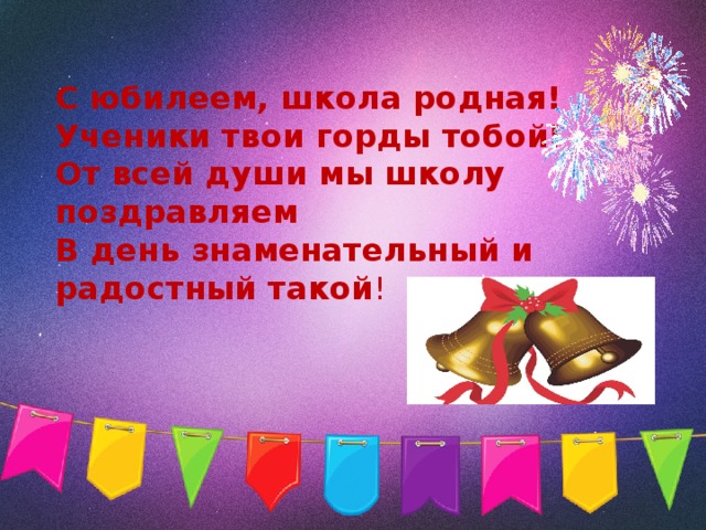 С юбилеем, школа родная!  Ученики твои горды тобой!  От всей души мы школу поздравляем  В день знаменательный и радостный такой !   