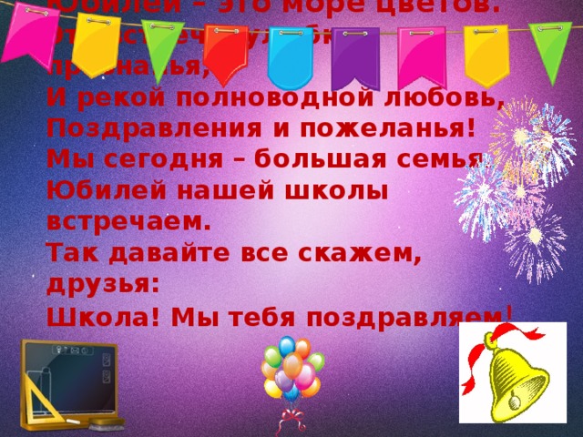 Юбилей – это море цветов.  Это встречи, улыбки, признанья,  И рекой полноводной любовь,  Поздравления и пожеланья!  Мы сегодня – большая семья.  Юбилей нашей школы встречаем.  Так давайте все скажем, друзья:  Школа! Мы тебя поздравляем !   
