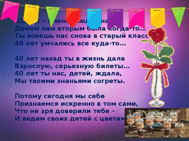 Школа – именинница у нас!  Домом нам вторым была когда-то…  Ты зовешь нас снова в старый класс -  40 лет умчались все куда-то…     40 лет назад ты в жизнь дала  Взрослую, серьезную билеты…  40 лет ты нас, детей, ждала,  Мы твоими знаньями согреты.     Потому сегодня мы себе  Признаемся искренно в том сами,  Что не зря доверили тебе –  И ведем своих детей с цветами 