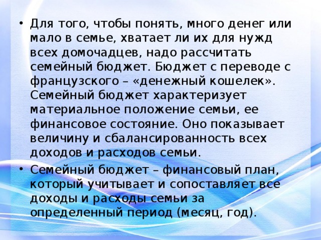 Для того, чтобы понять, много денег или мало в семье, хватает ли их для нужд всех домочадцев, надо рассчитать семейный бюджет. Бюджет с переводе с французского – «денежный кошелек». Семейный бюджет характеризует материальное положение семьи, ее финансовое состояние. Оно показывает величину и сбалансированность всех доходов и расходов семьи. Семейный бюджет – финансовый план, который учитывает и сопоставляет все доходы и расходы семьи за определенный период (месяц, год). 
