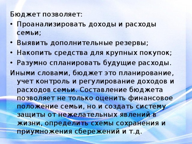 Бюджет позволяет: Проанализировать доходы и расходы семьи; Выявить дополнительные резервы; Накопить средства для крупных покупок; Разумно спланировать будущие расходы. Иными словами, бюджет это планирование, учет контроль и регулирование доходов и расходов семьи. Составление бюджета позволяет не только оценить финансовое положение семьи, но и создать систему защиты от нежелательных явлений в жизни, определить схемы сохранения и приумножения сбережений и т.д. 