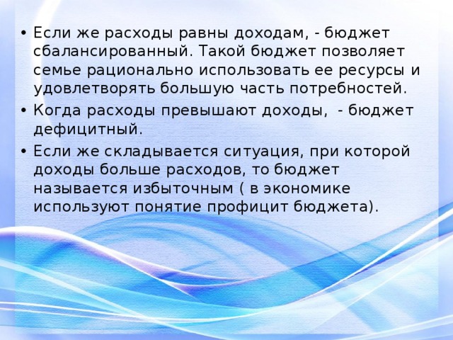 Если же расходы равны доходам, - бюджет сбалансированный. Такой бюджет позволяет семье рационально использовать ее ресурсы и удовлетворять большую часть потребностей. Когда расходы превышают доходы, - бюджет дефицитный. Если же складывается ситуация, при которой доходы больше расходов, то бюджет называется избыточным ( в экономике используют понятие профицит бюджета). 