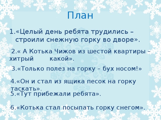 План 1.«Целый день ребята трудились – строили снежную горку во дворе».  2.« А Котька Чижов из шестой квартиры – хитрый какой».  3.«Только полез на горку – бух носом!» 4.«Он и стал из ящика песок на горку таскать» . 5.«Тут прибежали ребята». 6.«Котька стал посыпать горку снегом». 