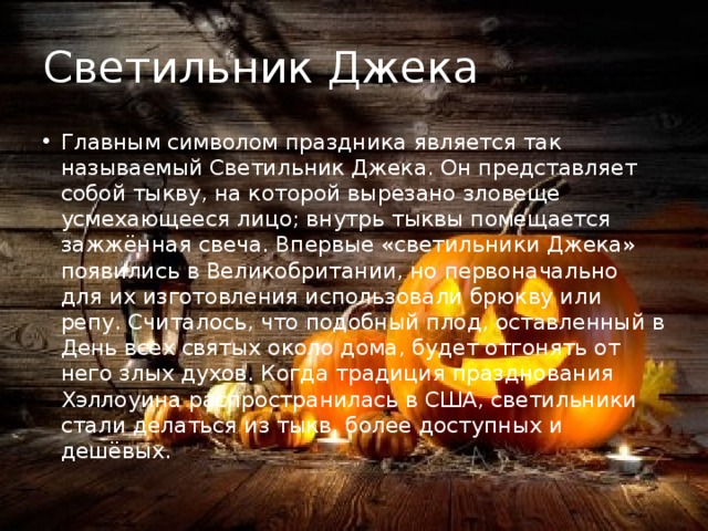 Светильник Джека Главным символом праздника является так называемый Светильник Джека. Он представляет собой тыкву, на которой вырезано зловеще усмехающееся лицо; внутрь тыквы помещается зажжённая свеча. Впервые «светильники Джека» появились в Великобритании, но первоначально для их изготовления использовали брюкву или репу. Считалось, что подобный плод, оставленный в День всех святых около дома, будет отгонять от него злых духов. Когда традиция празднования Хэллоуина распространилась в США, светильники стали делаться из тыкв, более доступных и дешёвых. 