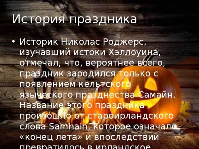 История праздника Историк Николас Роджерс, изучавший истоки Хэллоуина, отмечал, что, вероятнее всего, праздник зародился только с появлением кельтского языческого празднества Самайн. Название этого праздника произошло от староирландского слова Samhain, которое означало «конец лета» и впоследствии превратилось в ирландское название месяца ноября. 