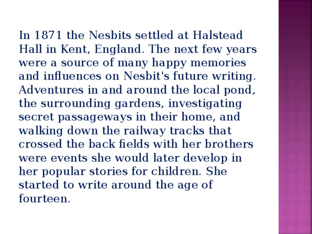 In 1871 the Nesbits settled at Halstead Hall in Kent, England. The next few years were a source of many happy memories and influences on Nesbit's future writing. Adventures in and around the local pond, the surrounding gardens, investigating secret passageways in their home, and walking down the railway tracks that crossed the back fields with her brothers were events she would later develop in her popular stories for children. She started to write around the age of fourteen. 