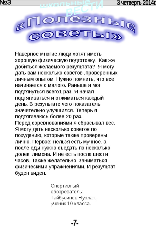 . Наверное многие люди хотят иметь хорошую физическую подготовку. Как же добиться желаемого результата? Я могу дать вам несколько советов ,проверенных личным опытом. Нужно помнить, что все начинается с малого. Раньше я мог подтянуться всего1 раз. Я начал подтягиваться и отжиматься каждый день. В результате чего показатель значительно улучшился. Теперь я подтягиваюсь более 20 раз. Перед соревнованиями я сбрасывал вес. Я могу дать несколько советов по похудению, которые также проверены лично. Первое: нельзя есть мучное, а после еды нужно съедать по несколько долек лимона. И не есть после шести часов. Также желательно заниматься физическими упражнениями. И результат буден виден. Спортивный обозреватель: Тайбусинов Нурлан, ученик 10 класса. 