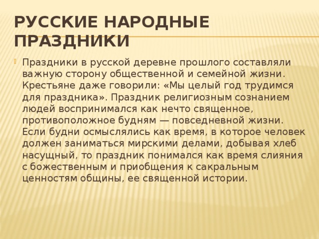 РУССКИЕ НАРОДНЫЕ ПРАЗДНИКИ Праздники в русской деревне прошлого составляли важную сторону общественной и семейной жизни. Крестьяне даже говорили: «Мы целый год трудимся для праздника». Праздник религиозным сознанием людей воспринимался как нечто священное, противоположное будням — повседневной жизни. Если будни осмыслялись как время, в которое человек должен заниматься мирскими делами, добывая хлеб насущный, то праздник понимался как время слияния с божественным и приобщения к сакральным ценностям общины, ее священной истории.    