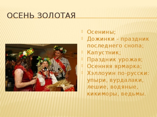 Осень золотая Осенины; Дожинки - праздник последнего снопа; Капустник; Праздник урожая; Осенняя ярмарка; Хэллоуин по-русски: упыри, вурдалаки, лешие, водяные, кикиморы, ведьмы. 