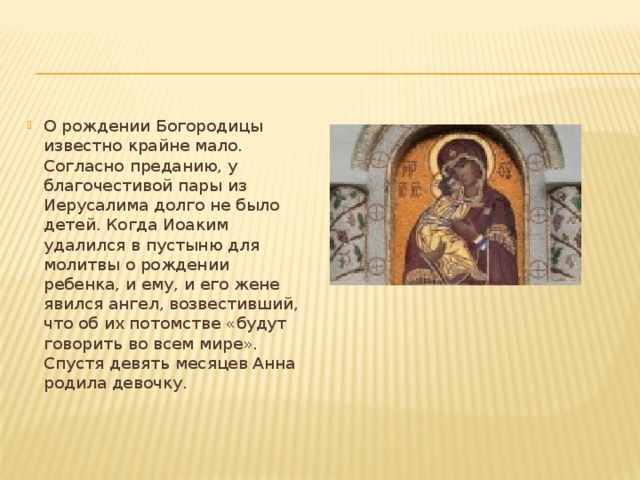О рождении Богородицы известно крайне мало. Согласно преданию, у благочестивой пары из Иерусалима долго не было детей. Когда Иоаким удалился в пустыню для молитвы о рождении ребенка, и ему, и его жене явился ангел, возвестивший, что об их потомстве «будут говорить во всем мире». Спустя девять месяцев Анна родила девочку.    