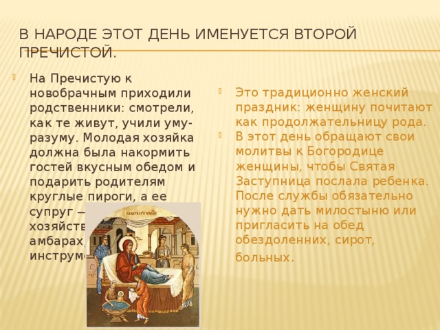 в народе этот день именуется Второй Пречистой. На Пречистую к новобрачным приходили родственники: смотрели, как те живут, учили уму-разуму. Молодая хозяйка должна была накормить гостей вкусным обедом и подарить родителям круглые пироги, а ее супруг — показать хозяйство: жито в амбарах, упряжь и инструменты в сараях.   Это традиционно женский праздник: женщину почитают как продолжательницу рода. В этот день обращают свои молитвы к Богородице женщины, чтобы Святая Заступница послала ребенка. После службы обязательно нужно дать милостыню или пригласить на обед обездоленних, сирот, больных . 