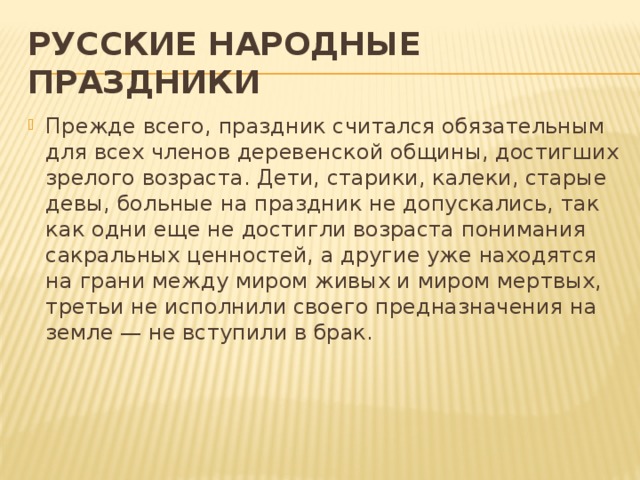 РУССКИЕ НАРОДНЫЕ ПРАЗДНИКИ Прежде всего, праздник считался обязательным для всех членов деревенской общины, достигших зрелого возраста. Дети, старики, калеки, старые девы, больные на праздник не допускались, так как одни еще не достигли возраста понимания сакральных ценностей, а другие уже находятся на грани между миром живых и миром мертвых, третьи не исполнили своего предназначения на земле — не вступили в брак.    