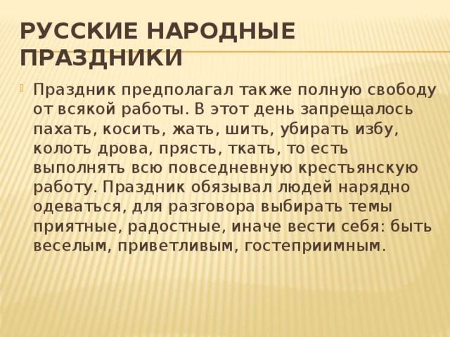РУССКИЕ НАРОДНЫЕ ПРАЗДНИКИ Праздник предполагал также полную свободу от всякой работы. В этот день запрещалось пахать, косить, жать, шить, убирать избу, колоть дрова, прясть, ткать, то есть выполнять всю повседневную крестьянскую работу. Праздник обязывал людей нарядно одеваться, для разговора выбирать темы приятные, радостные, иначе вести себя: быть веселым, приветливым, гостеприимным.    
