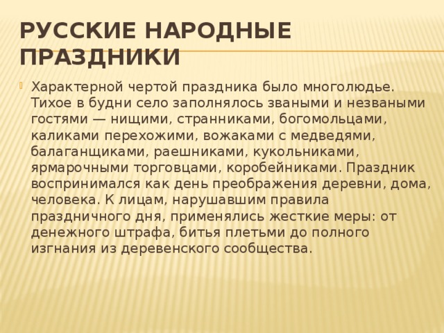 РУССКИЕ НАРОДНЫЕ ПРАЗДНИКИ Характерной чертой праздника было многолюдье. Тихое в будни село заполнялось зваными и незваными гостями — нищими, странниками, богомольцами, каликами перехожими, вожаками с медведями, балаганщиками, раешниками, кукольниками, ярмарочными торговцами, коробейниками. Праздник воспринимался как день преображения деревни, дома, человека. К лицам, нарушавшим правила праздничного дня, применялись жесткие меры: от денежного штрафа, битья плетьми до полного изгнания из деревенского сообщества.    
