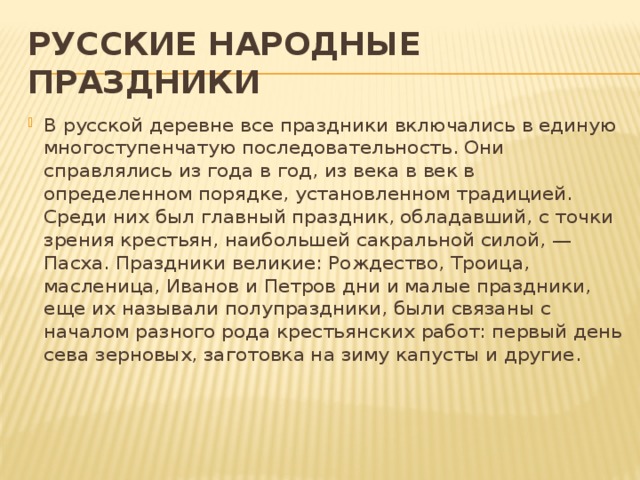 РУССКИЕ НАРОДНЫЕ ПРАЗДНИКИ В русской деревне все праздники включались в единую многоступенчатую последовательность. Они справлялись из года в год, из века в век в определенном порядке, установленном традицией. Среди них был главный праздник, обладавший, с точки зрения крестьян, наибольшей сакральной силой, — Пасха. Праздники великие: Рождество, Троица, масленица, Иванов и Петров дни и малые праздники, еще их называли полупраздники, были связаны с началом разного рода крестьянских работ: первый день сева зерновых, заготовка на зиму капусты и другие.    