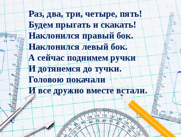 Раз, два, три, четыре, пять!  Будем прыгать и скакать!  Наклонился правый бок.  Наклонился левый бок.  А сейчас поднимем ручки  И дотянемся до тучки.  Головою покачали И все дружно вместе встали. 