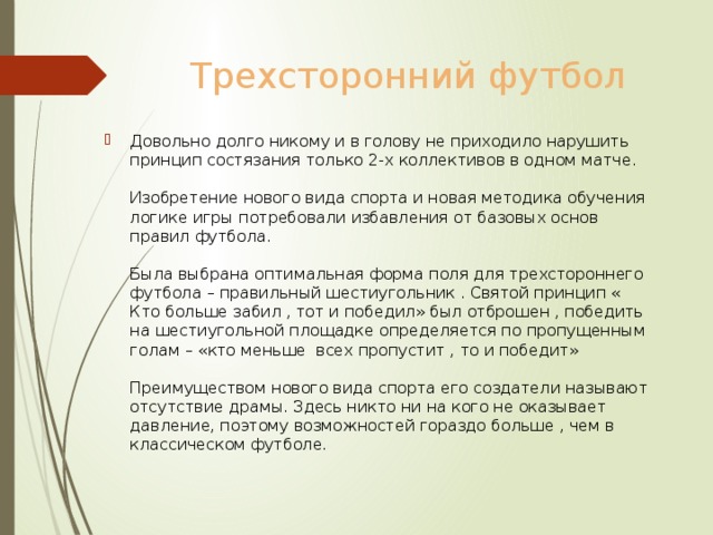 Трехсторонний футбол Довольно долго никому и в голову не приходило нарушить принцип состязания только 2-х коллективов в одном матче.   Изобретение нового вида спорта и новая методика обучения логике игры потребовали избавления от базовых основ правил футбола.   Была выбрана оптимальная форма поля для трехстороннего футбола – правильный шестиугольник . Святой принцип « Кто больше забил , тот и победил» был отброшен , победить на шестиугольной площадке определяется по пропущенным голам – «кто меньше всех пропустит , то и победит»   Преимуществом нового вида спорта его создатели называют отсутствие драмы. Здесь никто ни на кого не оказывает давление, поэтому возможностей гораздо больше , чем в классическом футболе. 