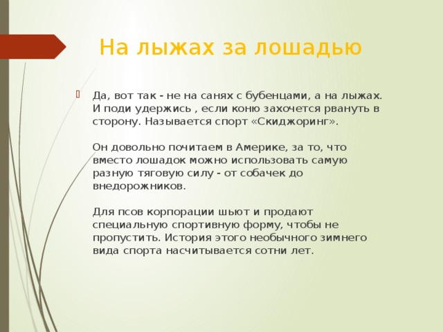 На лыжах за лошадью Да, вот так - не на санях с бубенцами, а на лыжах. И поди удержись , если коню захочется рвануть в сторону. Называется спорт «Скиджоринг».   Он довольно почитаем в Америке, за то, что вместо лошадок можно использовать самую разную тяговую силу - от собачек до внедорожников.   Для псов корпорации шьют и продают специальную спортивную форму, чтобы не пропустить. История этого необычного зимнего вида спорта насчитывается сотни лет. 