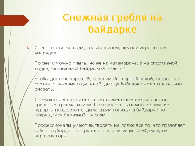 Снежная гребля на байдарке Снег - это та же вода, только в ином, зимнем агрегатном «наряде»   По снегу можно плыть, но не на катамаране, а на спортивной лодке, называемой байдаркой, знаете?   Чтобы достичь хорошей, сравнимой с горной рекой, скорости и соответствующих ощущений днище байдарки надо тщательно смазать.   Снежная гребля считается экстремальным видом спорта, чреватым травматизмом. Поэтому очень немногие зимние курорты позволяют отдыхающим гонять на байдарке по искрящимся белизной трассам.   Профессионалы умеют вытворять на лодке все то, что позволяет себе сноубордисты. Труднее всего затащить байдарку на вершину горы. 