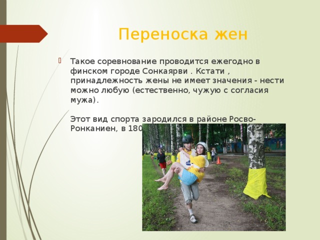 Переноска жен Такое соревнование проводится ежегодно в финском городе Сонкаярви . Кстати , принадлежность жены не имеет значения - нести можно любую (естественно, чужую с согласия мужа).   Этот вид спорта зародился в районе Росво-Ронканиен, в 1800-х годах. 