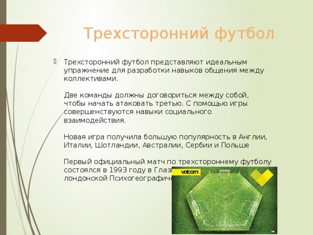 Трехсторонний футбол Трехсторонний футбол представляют идеальным упражнение для разработки навыков общения между коллективами.   Две команды должны договориться между собой, чтобы начать атаковать третью. С помощью игры совершенствуются навыки социального взаимодействия.   Новая игра получила большую популярность в Англии, Италии, Шотландии, Австралии, Сербии и Польше   Первый официальный матч по трехстороннему футболу состоялся в 1993 году в Глазго и был организован лондонской Психогеографической ассоциацией 