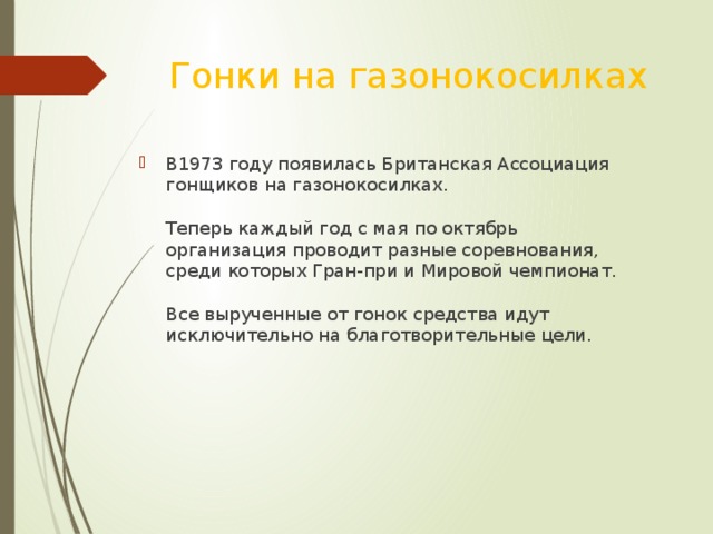 Гонки на газонокосилках В1973 году появилась Британская Ассоциация гонщиков на газонокосилках.   Теперь каждый год с мая по октябрь организация проводит разные соревнования, среди которых Гран-при и Мировой чемпионат.   Все вырученные от гонок средства идут исключительно на благотворительные цели.    