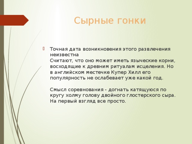Сырные гонки Точная дата возникновения этого развлечения неизвестна  Считают, что оно может иметь языческие корни, восходящие к древним ритуалам исцеления. Но в английском местечке Купер Хилл его популярность не ослабевает уже какой год.   Смысл соревнования - догнать катящуюся по кругу холму голову двойного глостерского сыра. На первый взгляд все просто.    