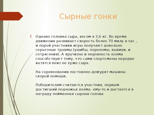 Сырные гонки Однако головка сыра, весом в 3,6 кг. Во время движения развивает скорость более 70 миль в час , и порой участники игры получают довольно серьезные травмы (ушибы, переломы, вывихи, и сотрясения). А крутизна и неровность холма способствуют тому, что сами спортсмены нередко катятся вниз не хуже сыра.   На соревнования постоянно дежурят машины скорой помощи.   Победителям считаются участник, первым достигший подножья холма. ему-то и достается в награду пойманная сырная голова 