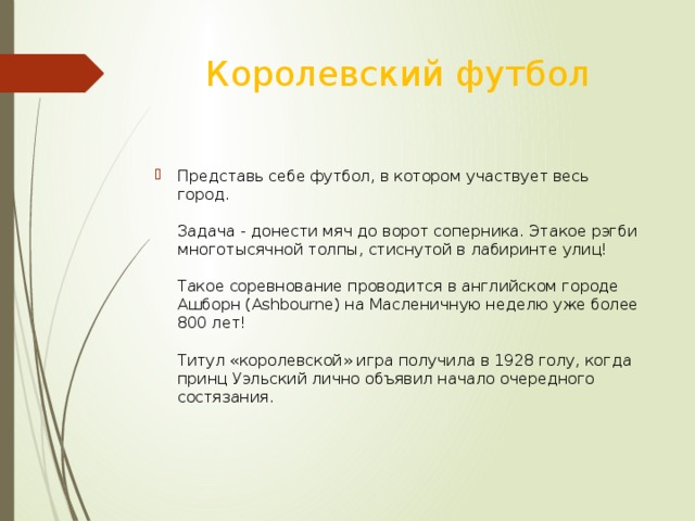 Королевский футбол Представь себе футбол, в котором участвует весь город.   Задача - донести мяч до ворот соперника. Этакое рэгби многотысячной толпы, стиснутой в лабиринте улиц!   Такое соревнование проводится в английском городе Ашборн (Ashbourne) на Масленичную неделю уже более 800 лет!   Титул «королевской» игра получила в 1928 голу, когда принц Уэльский лично объявил начало очередного состязания.    