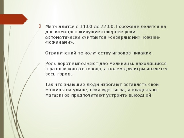 Матч длится с 14:00 до 22:00. Горожане делятся на две команды: живущие севернее реки автоматически считаются «северянами», южнее- «южанами».   Ограничений по количеству игроков никаких.   Роль ворот выполняют две мельницы, находящиеся в разных концах города, а полем для игры является весь город.   Так что знающие люди избегают оставлять свои машины на улице, пока идет игра, а владельцы магазинов предпочитают устроить выходной. 