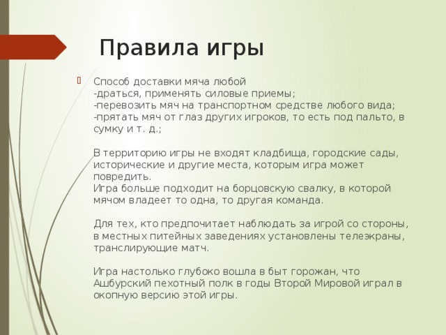 Правила игры Способ доставки мяча любой  -драться, применять силовые приемы;  -перевозить мяч на транспортном средстве любого вида;  -прятать мяч от глаз других игроков, то есть под пальто, в сумку и т. д.;   В территорию игры не входят кладбища, городские сады, исторические и другие места, которым игра может повредить.  Игра больше подходит на борцовскую свалку, в которой мячом владеет то одна, то другая команда.   Для тех, кто предпочитает наблюдать за игрой со стороны, в местных питейных заведениях установлены телеэкраны, транслирующие матч.   Игра настолько глубоко вошла в быт горожан, что Ашбурский пехотный полк в годы Второй Мировой играл в окопную версию этой игры. 