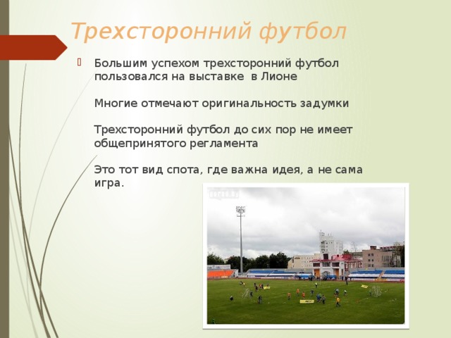 Трехсторонний футбол Большим успехом трехсторонний футбол пользовался на выставке в Лионе   Многие отмечают оригинальность задумки   Трехсторонний футбол до сих пор не имеет общепринятого регламента   Это тот вид спота, где важна идея, а не сама игра. 