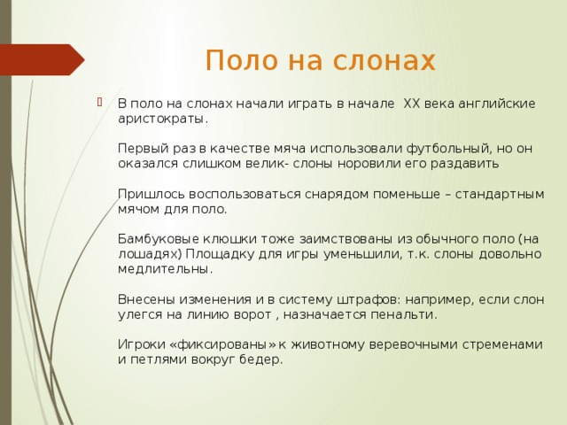 Поло на слонах В поло на слонах начали играть в начале XX века английские аристократы.   Первый раз в качестве мяча использовали футбольный, но он оказался слишком велик- слоны норовили его раздавить   Пришлось воспользоваться снарядом поменьше – стандартным мячом для поло.   Бамбуковые клюшки тоже заимствованы из обычного поло (на лошадях) Площадку для игры уменьшили, т.к. слоны довольно медлительны.   Внесены изменения и в систему штрафов: например, если слон улегся на линию ворот , назначается пенальти.   Игроки «фиксированы» к животному веревочными стременами и петлями вокруг бедер. 