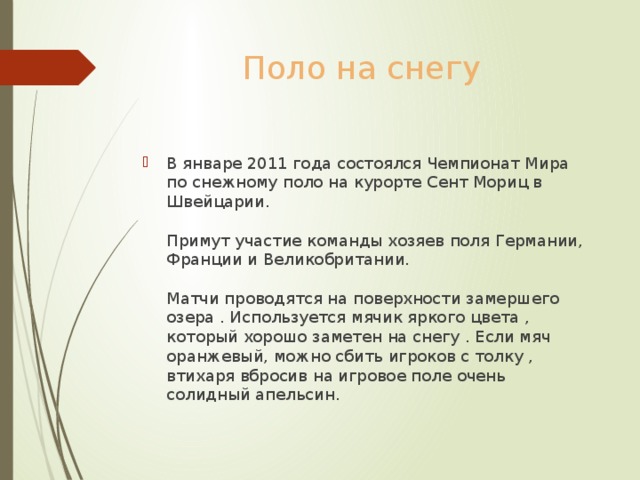 Поло на снегу В январе 2011 года состоялся Чемпионат Мира по снежному поло на курорте Сент Мориц в Швейцарии.   Примут участие команды хозяев поля Германии, Франции и Великобритании.   Матчи проводятся на поверхности замершего озера . Используется мячик яркого цвета , который хорошо заметен на снегу . Если мяч оранжевый, можно сбить игроков с толку , втихаря вбросив на игровое поле очень солидный апельсин. 