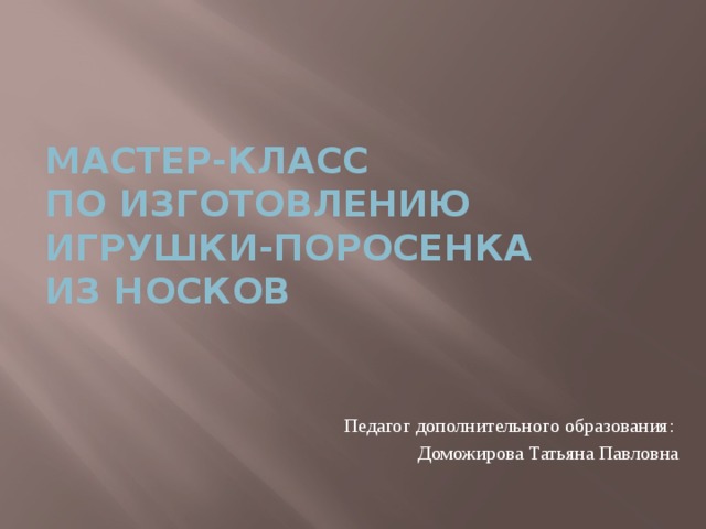  Мастер-класс  по изготовлению игрушки-поросенка  из носков Педагог дополнительного образования: Доможирова Татьяна Павловна 