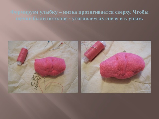 Формируем улыбку – нитка протягивается сверху. Чтобы щёчки были потолще - утягиваем их снизу и к ушам. 