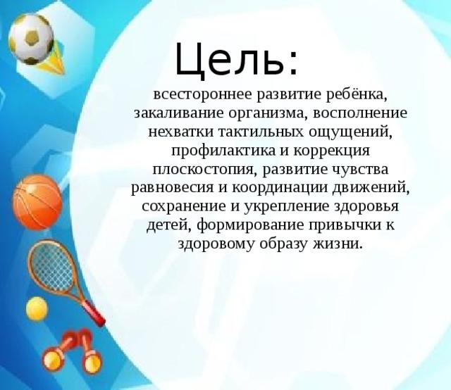 Цель:   всестороннее развитие ребёнка, закаливание организма, восполнение нехватки тактильных ощущений, профилактика и коррекция плоскостопия, развитие чувства равновесия и координации движений, сохранение и укрепление здоровья детей, формирование привычки к здоровому образу жизни. 